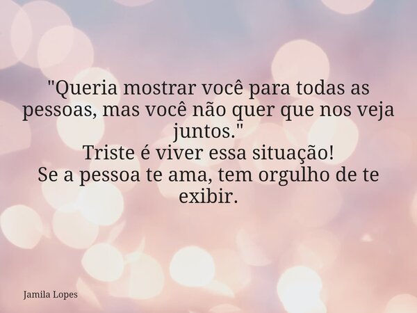"Queria mostrar você para todas as pessoas, mas você não quer que nos veja juntos." Triste é viver essa situação! Se a pessoa te ama, tem orgulho de t... Frase de Jamila Lopes.