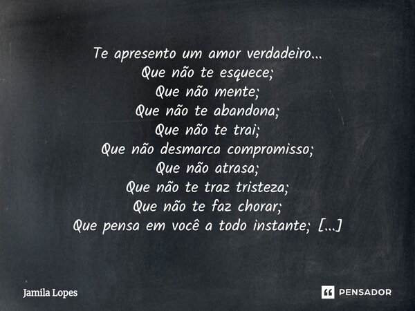Te apresento um amor verdadeiro... Que não te esquece; Que não mente; Que não te abandona; Que não te trai; Que não desmarca compromisso; Que não atrasa; Que n... Frase de Jamila lopes.