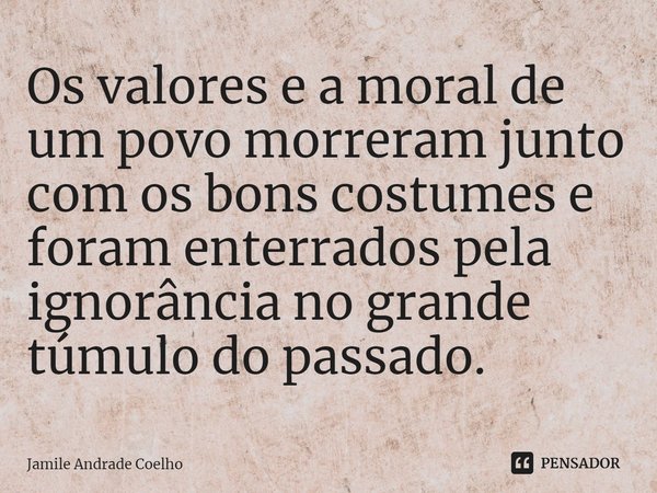 ⁠Os valores e a moral de um povo morreram junto com os bons costumes e foram enterrados pela ignorância no grande túmulo do passado.... Frase de Jamile Andrade Coelho.