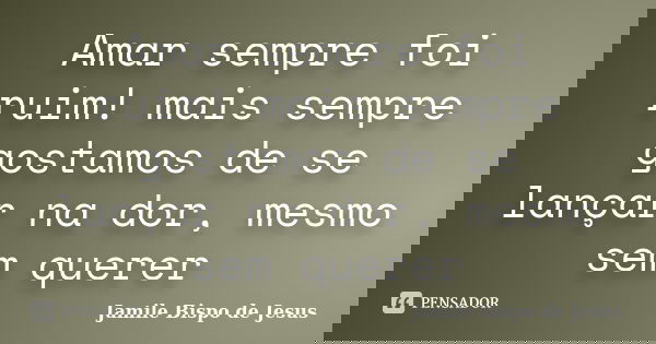 Amar sempre foi ruim! mais sempre gostamos de se lançar na dor, mesmo sem querer... Frase de Jamile Bispo de Jesus.