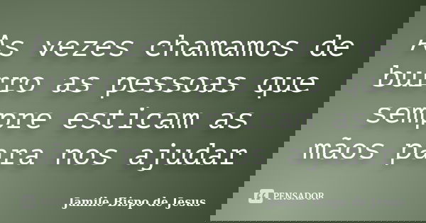 As vezes chamamos de burro as pessoas que sempre esticam as mãos para nos ajudar... Frase de Jamile Bispo de Jesus.