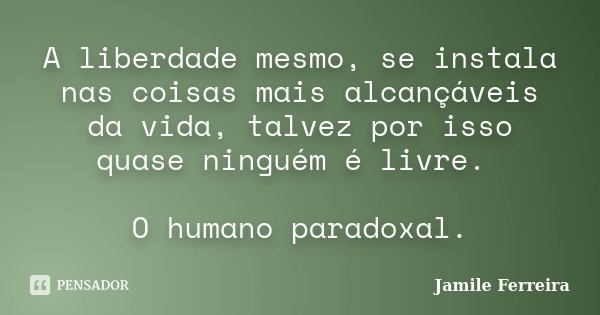 A liberdade mesmo, se instala nas coisas mais alcançáveis da vida, talvez por isso quase ninguém é livre. O humano paradoxal.... Frase de Jamile Ferreira.