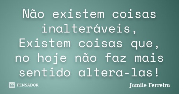 Não existem coisas inalteráveis, Existem coisas que, no hoje não faz mais sentido altera-las!... Frase de Jamile Ferreira.