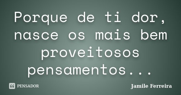 Porque de ti dor, nasce os mais bem proveitosos pensamentos...... Frase de Jamile Ferreira.