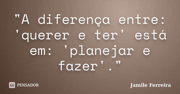 "A diferença entre: 'querer e ter' está em: 'planejar e fazer'."... Frase de Jamile Ferreira.
