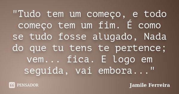 "Tudo tem um começo, e todo começo tem um fim. É como se tudo fosse alugado, Nada do que tu tens te pertence; vem... fica. E logo em seguida, vai embora...... Frase de Jamile Ferreira.