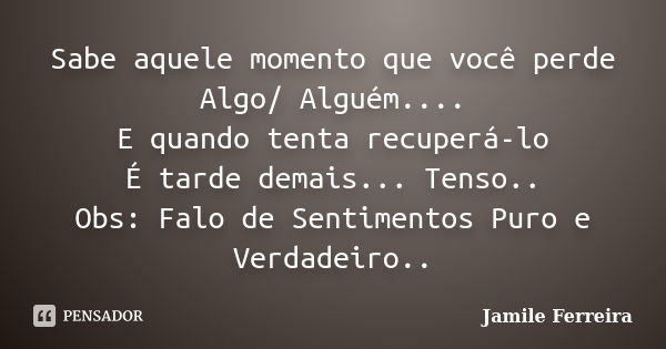 Sabe aquele momento que você perde Algo/ Alguém.... E quando tenta recuperá-lo É tarde demais... Tenso.. Obs: Falo de Sentimentos Puro e Verdadeiro..... Frase de Jamile Ferreira.