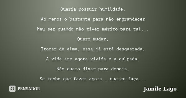 Queria possuir humildade, Ao menos o bastante para não engrandecer Meu ser quando não tiver mérito para tal... Quero mudar, Trocar de alma, essa já está desgast... Frase de Jamile Lago.