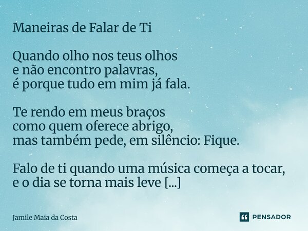 Maneiras de Falar de Ti Quando olho nos teus olhos e não encontro palavras, é porque tudo em mim já fala. Te rendo em meus braços como quem oferece abrigo, mas... Frase de Jamile Maia da Costa.