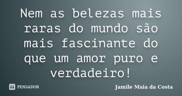 Nem as belezas mais raras do mundo são mais fascinante do que um amor puro e verdadeiro!... Frase de Jamile Maia da Costa.
