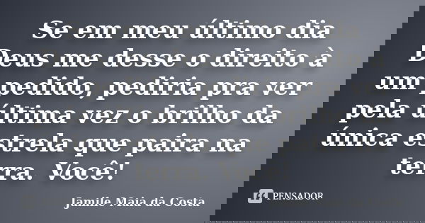 Se em meu último dia Deus me desse o direito à um pedido, pediria pra ver pela última vez o brilho da única estrela que paira na terra. Você!... Frase de Jamile Maia da Costa.