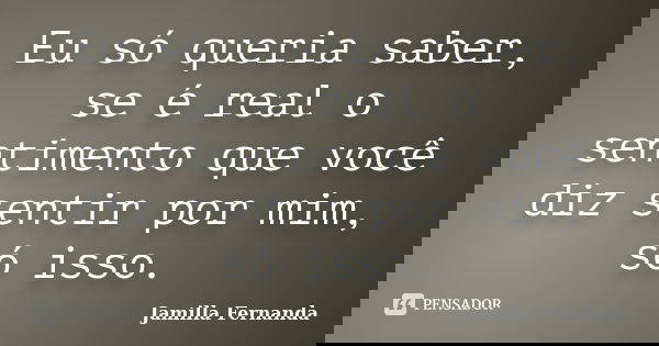 Eu só queria saber, se é real o sentimento que você diz sentir por mim, só isso.... Frase de Jamilla Fernanda.