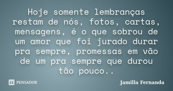 Hoje somente lembranças restam de nós, fotos, cartas, mensagens, é o que sobrou de um amor que foi jurado durar pra sempre, promessas em vão de um pra sempre qu... Frase de Jamilla Fernanda.