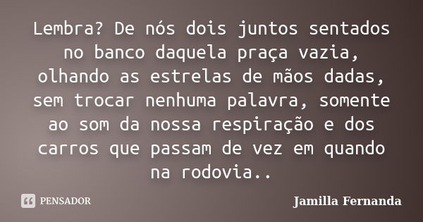 Lembra? De nós dois juntos sentados no banco daquela praça vazia, olhando as estrelas de mãos dadas, sem trocar nenhuma palavra, somente ao som da nossa respira... Frase de Jamilla Fernanda.