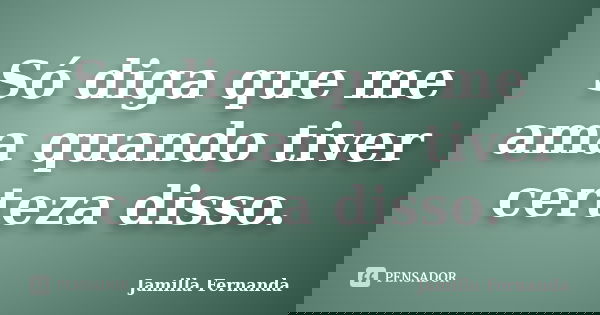 Só diga que me ama quando tiver certeza disso.... Frase de Jamilla Fernanda.