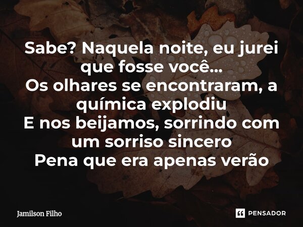 Sabe? Naquela noite, eu jurei que fosse você... Os olhares se encontraram, a química explodiu E nos beijamos, sorrindo com um sorriso sincero Pena que era apena... Frase de Jamilson Filho.