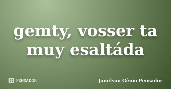 gemty, vosser ta muy esaltáda... Frase de Jamilson Gênio Pensador.