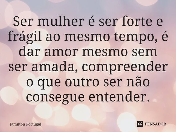 ⁠Ser mulher é ser forte e frágil ao mesmo tempo, é dar amor mesmo sem ser amada, compreender o que outro ser não consegue entender.... Frase de Jamilton Portugal.