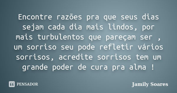 Encontre razões pra que seus dias sejam cada dia mais lindos, por mais turbulentos que pareçam ser , um sorriso seu pode refletir vários sorrisos, acredite sorr... Frase de Jamily Soares.