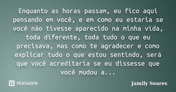 Enquanto as horas passam, eu fico aqui pensando em você, e em como eu estaria se você não tivesse aparecido na minha vida, toda diferente, toda tudo o que eu pr... Frase de Jamily Soares.