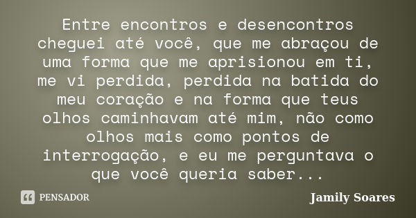 Entre encontros e desencontros cheguei até você, que me abraçou de uma forma que me aprisionou em ti, me vi perdida, perdida na batida do meu coração e na forma... Frase de Jamily Soares.