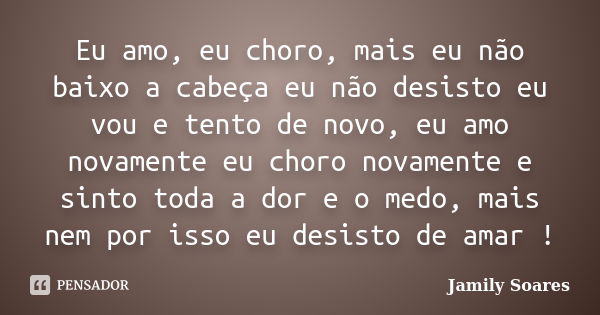 Eu amo, eu choro, mais eu não baixo a cabeça eu não desisto eu vou e tento de novo, eu amo novamente eu choro novamente e sinto toda a dor e o medo, mais nem po... Frase de Jamily Soares.