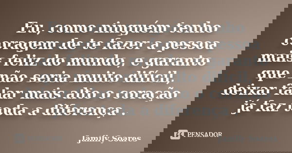 Eu, como ninguém tenho coragem de te fazer a pessoa mais feliz do mundo, e garanto que não seria muito difícil, deixar falar mais alto o coração já faz toda a d... Frase de Jamily Soares.