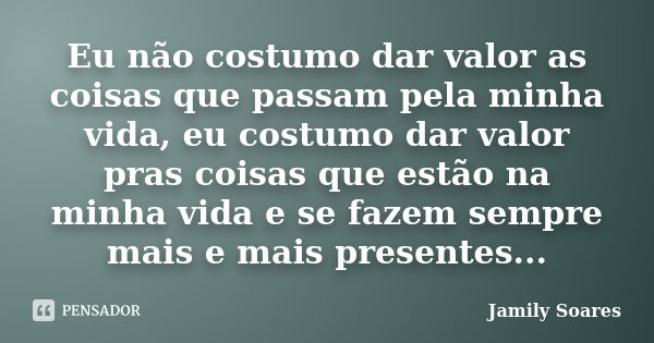 Eu não costumo dar valor as coisas que passam pela minha vida, eu costumo dar valor pras coisas que estão na minha vida e se fazem sempre mais e mais presentes.... Frase de Jamily Soares.