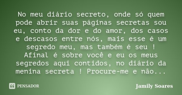 No meu diário secreto, onde só quem pode abrir suas páginas secretas sou eu, conto da dor e do amor, dos casos e descasos entre nós, mais esse é um segredo meu,... Frase de Jamily Soares.