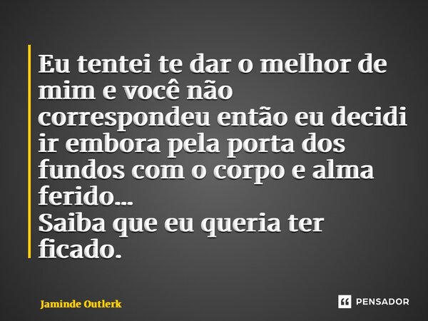 ⁠Eu tentei te dar o melhor de mim e você não correspondeu então eu decidi ir embora pela porta dos fundos com o corpo e alma ferido… Saiba que eu queria ter fic... Frase de Jaminde Outlerk.