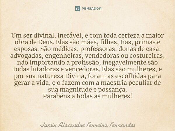 ⁠Um ser divinal, inefável, e com toda certeza a maior obra de Deus. Elas são mães, filhas, tias, primas e esposas. São médicas, professoras, donas de casa, advo... Frase de Jamir Alexandre Ferreira Fernandes.