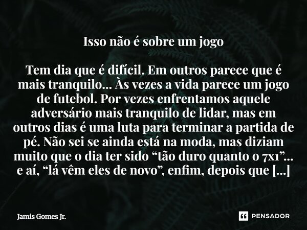 Isso não é sobre um jogo Tem dia que é difícil. Em outros parece que é mais tranquilo... Às vezes a vida parece um jogo de futebol. Por vezes enfrentamos aquel... Frase de Jamis Gomes Jr..