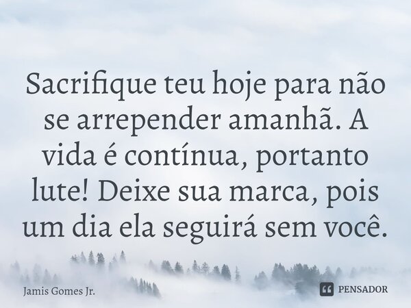 ⁠Sacrifique teu hoje para não se arrepender amanhã. A vida é contínua, portanto lute! Deixe sua marca, pois um dia ela seguirá sem você.... Frase de Jamis Gomes Jr..