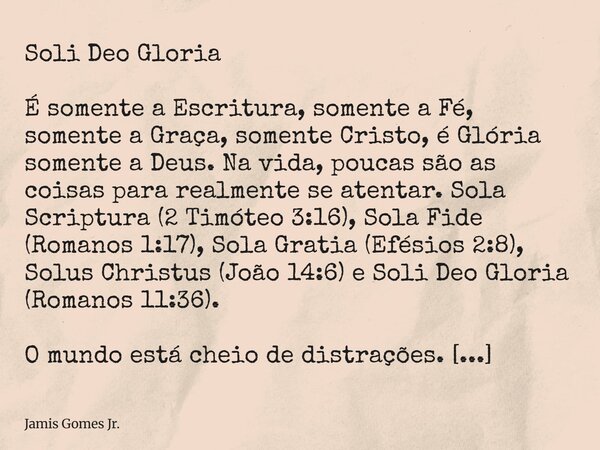 Soli Deo Gloria É somente a Escritura, somente a Fé, somente a Graça, somente Cristo, é Glória somente a Deus. Na vida, poucas são as coisas para realmente se a... Frase de Jamis Gomes Jr..