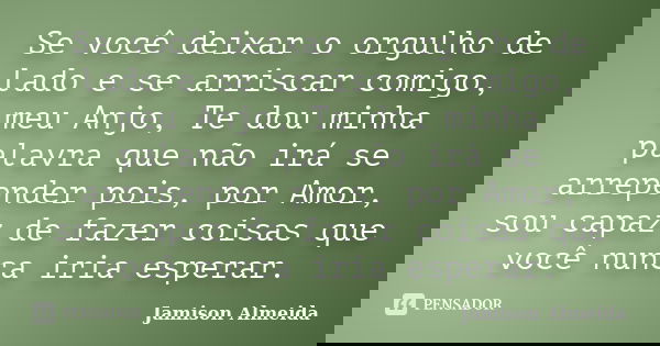 Se você deixar o orgulho de lado e se arriscar comigo, meu Anjo, Te dou minha palavra que não irá se arrepender pois, por Amor, sou capaz de fazer coisas que vo... Frase de Jamison Almeida.