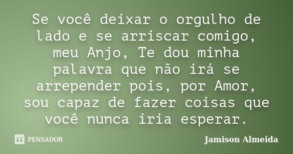 Se você deixar o orgulho de lado e se arriscar comigo, meu Anjo, Te dou minha palavra que não irá se arrepender pois, por Amor, sou capaz de fazer coisas que vo... Frase de Jamison Almeida.