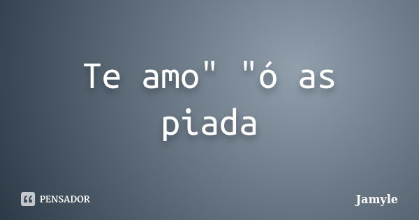 Te amo" "ó as piada... Frase de Jamyle.