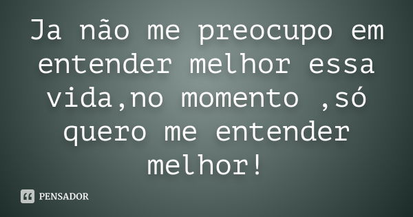 Ja não me preocupo em entender melhor essa vida,no momento ,só quero me entender melhor!