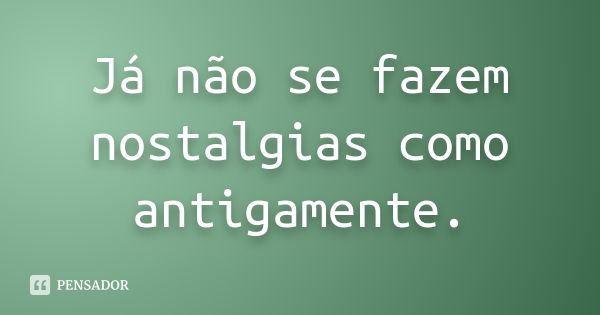 Já não se fazem nostalgias como antigamente.