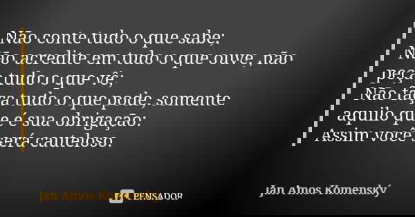 Não conte tudo o que sabe; Não acredite em tudo o que ouve, não peça tudo o que vê; Não faça tudo o que pode, somente aquilo que é sua obrigação: Assim você ser... Frase de Jan Amos Komenský.