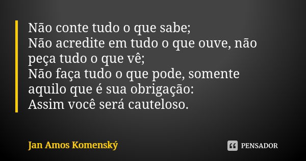 Não conte tudo o que sabe; Não acredite em tudo o que ouve, não peça tudo o que vê; Não faça tudo o que pode, somente aquilo que é sua obrigação: Assim você ser... Frase de Jan Amos Komenský.