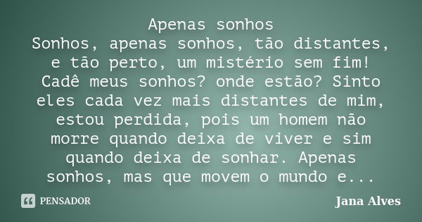 Apenas sonhos Sonhos, apenas sonhos, tão distantes, e tão perto, um mistério sem fim! Cadê meus sonhos? onde estão? Sinto eles cada vez mais distantes de mim, e... Frase de Jana Alves.