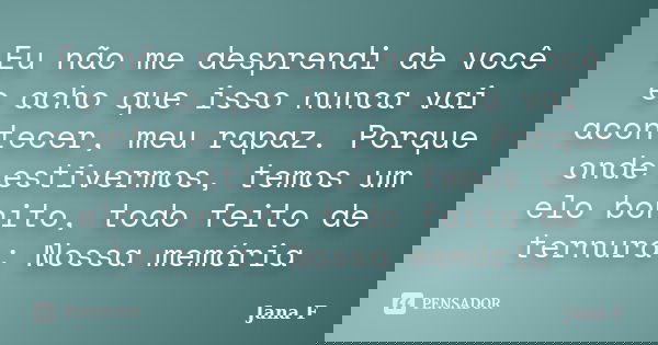 Eu não me desprendi de você e acho que isso nunca vai acontecer, meu rapaz. Porque onde estivermos, temos um elo bonito, todo feito de ternura: Nossa memória... Frase de Jana F.