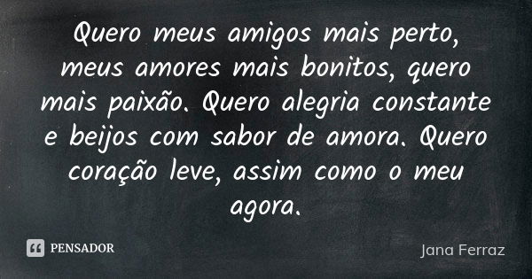 Quero meus amigos mais perto, meus amores mais bonitos, quero mais paixão. Quero alegria constante e beijos com sabor de amora. Quero coração leve, assim como o... Frase de Jana Ferraz.