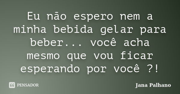 Eu não espero nem a minha bebida gelar para beber... você acha mesmo que vou ficar esperando por você ?!... Frase de Jana Palhano.