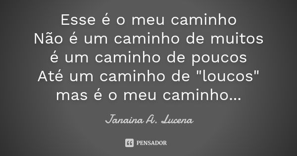 Esse é o meu caminho Não é um caminho de muitos é um caminho de poucos Até um caminho de "loucos" mas é o meu caminho...... Frase de Janaina A. Lucena.