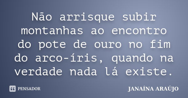 Não arrisque subir montanhas ao encontro do pote de ouro no fim do arco-íris, quando na verdade nada lá existe.... Frase de JANAÍNA ARAÚJO.