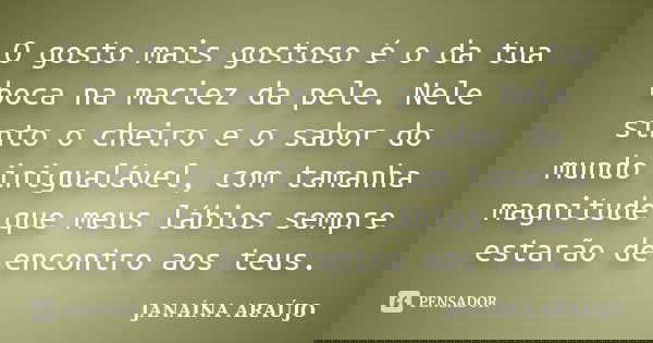 O gosto mais gostoso é o da tua boca na maciez da pele. Nele sinto o cheiro e o sabor do mundo inigualável, com tamanha magnitude que meus lábios sempre estarão... Frase de JANAÍNA ARAÚJO.