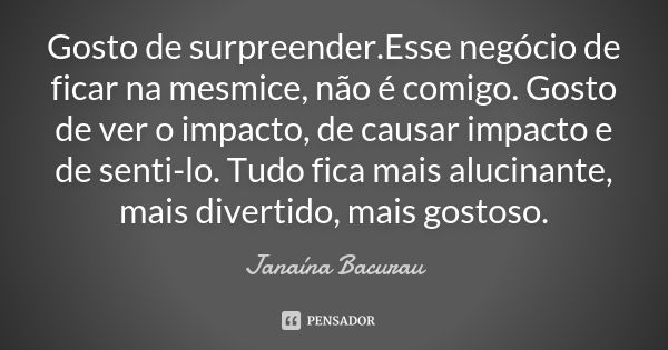 Gosto de surpreender.Esse negócio de ficar na mesmice, não é comigo. Gosto de ver o impacto, de causar impacto e de senti-lo. Tudo fica mais alucinante, mais di... Frase de Janaína Bacurau.