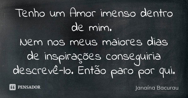 Tenho um Amor imenso dentro de mim. Nem nos meus maiores dias de inspirações conseguiria descrevê-lo. Então paro por qui.... Frase de Janaína Bacurau.